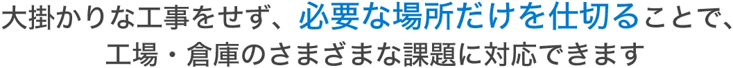 大掛かりな工事をせず、必要な場所だけを仕切ることで、工場・倉庫のさまざまな課題に対応できます