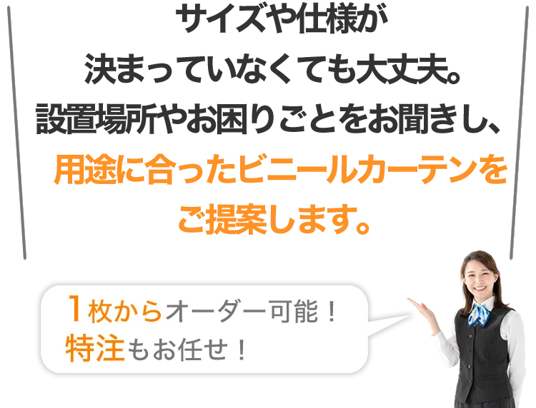 サイズや仕様が決まっていなくても大丈夫。設置場所やお困りごとをお聞きし、用途に合ったビニールカーテンをご提案します。