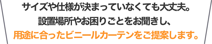 サイズや仕様が決まっていなくても大丈夫。設置場所やお困りごとをお聞きし、用途に合ったビニールカーテンをご提案します。
