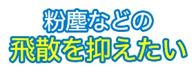 粉塵などの飛散を抑えたい
